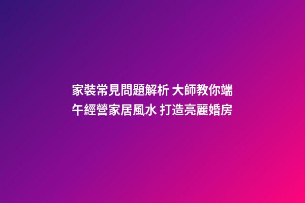家裝常見問題解析 大師教你端午經營家居風水 打造亮麗婚房